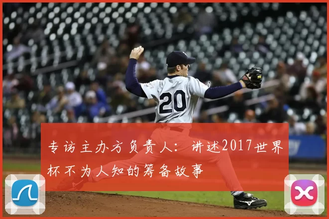 专访主办方负责人:讲述2017世界杯不为人知的筹备故事